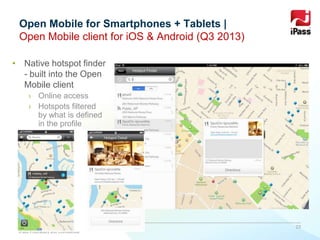 www.ipass.com
• Native hotspot finder
- built into the Open
Mobile client
› Online access
› Hotspots filtered
by what is defined
in the profile
Open Mobile for Smartphones + Tablets |
Open Mobile client for iOS & Android (Q3 2013)
23
iPass Proprietary and Confidential
 