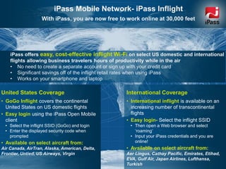 www.ipass.com 6
iPass Mobile Network- iPass Inflight
With iPass, you are now free to work online at 30,000 feet
United States Coverage
• GoGo Inflight covers the continental
United States on US domestic flights
• Easy login using the iPass Open Mobile
client
• Select the inflight SSID (GoGo) and login
• Enter the displayed security code when
prompted
• Available on select aircraft from:
Air Canada, AirTran, Alaska, American, Delta,
Frontier, Untied, US Airways, Virgin
International Coverage
• International inflight is available on an
increasing number of transcontinental
flights
• Easy login- Select the inflight SSID
• Then open a Web browser and select
„roaming‟
• Input your iPass credentials and you are
online!
• Available on select aircraft from:
Aer Lingus, Cathay Pacific, Emirates, Etihad,
EVA, Gulf Air, Japan Airlines, Lufthansa,
Turkish
iPass offers easy, cost-effective inflight Wi-Fi on select US domestic and international
flights allowing business travelers hours of productivity while in the air
• No need to create a separate account or sign up with your credit card
• Significant savings off of the inflight retail rates when using iPass
• Works on your smartphone and laptop
 