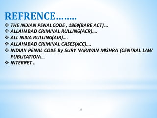12
REFRENCE……..
 THE INDIAN PENAL CODE , 1860(BARE ACT)….
 ALLAHABAD CRIMINAL RULLING(ACR)….
 ALL INDIA RULLING(AIR)….
 ALLAHABAD CRIMINAL CASES(ACC)….
 INDIAN PENAL CODE By SURY NARAYAN MISHRA (CENTRAL LAW
PUBLICATION)….
 INTERNET...
 