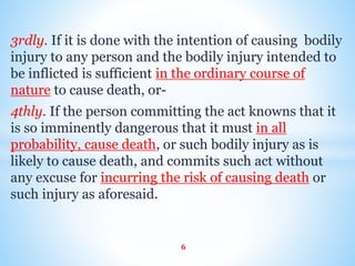 3rdly. If it is done with the intention of causing bodily
injury to any person and the bodily injury intended to
be inflicted is sufficient in the ordinary course of
nature to cause death, or-
4thly. If the person committing the act knowns that it
is so imminently dangerous that it must in all
probability, cause death, or such bodily injury as is
likely to cause death, and commits such act without
any excuse for incurring the risk of causing death or
such injury as aforesaid.
6
 