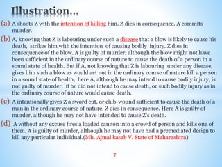 (a) A shoots Z with the intention of killing him. Z dies in consequence. A commits
murder.
(b) A, knowing that Z is labouring under such a disease that a blow is likely to cause his
death, strikes him with the intention of causing bodily injury. Z dies in
consequence of the blow. A is guilty of murder, although the blow might not have
been sufficient in the ordinary course of nature to cause the death of a person in a
sound state of health. But if A, not knowing that Z is labouring under any disease,
gives him such a blow as would act not in the ordinary course of nature kill a person
in a sound state of health, here A, although he may intend to cause bodily injury, is
not guilty of murder, if he did not intend to cause death, or such bodily injury as in
the ordinary course of nature would cause death.
(c) A intentionally gives Z a sword cut, or club-wound sufficient to cause the death of a
man in the ordinary course of nature. Z dies in consequence. Here A is guilty of
murder, although he may not have intended to cause Z’s death.
(d) A without any excuse fires a loaded cannon into a crowd of person and kills one of
them. A is guilty of murder, although he may not have had a premediated design to
kill any particular individual.(Mh. Ajmal kasab V. State of Maharashtra)
7
 