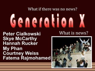 What if there was no news? Generation X What is news? Peter Cialkowski Skye McCarthy Hannah Rucker My Phan Courtney Weiss Fatema Rajmohamed 