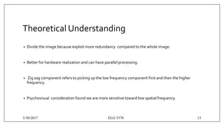 Theoretical Understanding
• Divide the image because exploit more redundancy compared to the whole image.
• Better for hardware realization and can have parallel processing.
• Zig zag component refers to picking up the low frequency component first and then the higher
frequency.
• Psychovisual consideration found we are more sensitive toward low spatial frequency.
3/30/2017 ELG 5378 13
 
