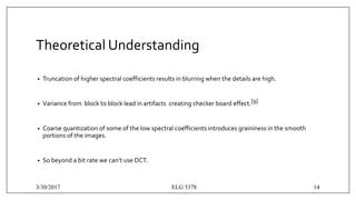 Theoretical Understanding
• Truncation of higher spectral coefficients results in blurring when the details are high.
• Variance from block to block lead in artifacts creating checker board effect.[9]
• Coarse quantization of some of the low spectral coefficients introduces graininess in the smooth
portions of the images.
• So beyond a bit rate we can’t use DCT.
3/30/2017 ELG 5378 14
 