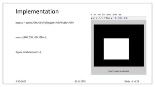 Implementation
matrix = zeros(300,500);%[Height=300,Width=500]
matrix(100:250,100:350)=1;
figure,imshow(matrix);
3/30/2017 ELG 5378 Slide 16 of 28
 