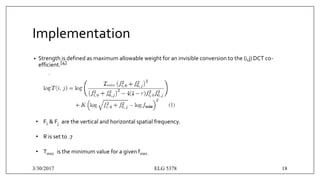 Implementation
• Strength is defined as maximum allowable weight for an invisible conversion to the (i,j) DCT co-
efficient.[4]
• Fi & Fj are the vertical and horizontal spatial frequency.
• R is set to .7
• Tmin is the minimum value for a given fmin .
3/30/2017 ELG 5378 18
 