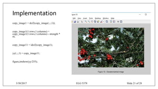 Implementation
copy_image1 = dct2(copy_image(:,:,1));
copy_image1(1:rows,1:columns) =
copy_image1(1:rows,1:columns) - strength *
m;
copy_image11 = idct2(copy_image1);
yy(:,:,1) = copy_image11;
figure,imshow(yy/255);
3/30/2017 ELG 5378 Slide 21 of 28
 