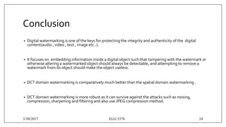 Conclusion
• Digital watermarking is one of the keys for protecting the integrity and authenticity of the digital
content(audio , video , text , image etc..).
• It focuses on embedding information inside a digital object such that tampering with the watermark or
otherwise altering a watermarked object should always be detectable, and attempting to remove a
watermark from its object should make the object useless.
• DCT domain watermarking is comparatively much better than the spatial domain watermarking .
• DCT domain watermarking is more robust as it can survive against the attacks such as noising,
compression, sharpening and filtering and also use JPEG compression method.
3/30/2017 ELG 5378 24
 