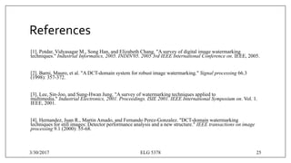 References
[1]. Potdar, Vidyasagar M., Song Han, and Elizabeth Chang. "A survey of digital image watermarking
techniques." Industrial Informatics, 2005. INDIN'05. 2005 3rd IEEE International Conference on. IEEE, 2005.
[2]. Barni, Mauro, et al. "A DCT-domain system for robust image watermarking." Signal processing 66.3
(1998): 357-372.
[3]. Lee, Sin-Joo, and Sung-Hwan Jung. "A survey of watermarking techniques applied to
multimedia." Industrial Electronics, 2001. Proceedings. ISIE 2001. IEEE International Symposium on. Vol. 1.
IEEE, 2001.
[4]. Hernandez, Juan R., Martin Amado, and Fernando Perez-Gonzalez. "DCT-domain watermarking
techniques for still images: Detector performance analysis and a new structure." IEEE transactions on image
processing 9.1 (2000): 55-68.
3/30/2017 ELG 5378 25
 