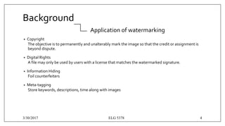 Background
Application of watermarking
• Copyright
The objective is to permanently and unalterably mark the image so that the credit or assignment is
beyond dispute.
• Digital Rights
A file may only be used by users with a license that matches the watermarked signature.
• Information Hiding
Foil counterfeiters
• Meta-tagging
Store keywords, descriptions, time along with images
3/30/2017 ELG 5378 4
 