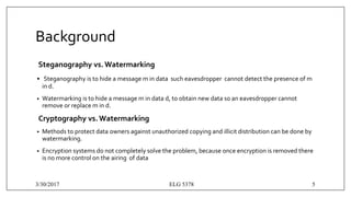 Background
Steganography vs.Watermarking
• Steganography is to hide a message m in data such eavesdropper cannot detect the presence of m
in d.
• Watermarking is to hide a message m in data d, to obtain new data s0 an eavesdropper cannot
remove or replace m in d.
Cryptography vs.Watermarking
• Methods to protect data owners against unauthorized copying and illicit distribution can be done by
watermarking.
• Encryption systems do not completely solve the problem, because once encryption is removed there
is no more control on the airing of data
3/30/2017 ELG 5378 5
 