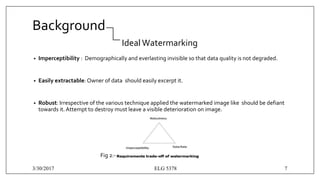 Background
IdealWatermarking
• Imperceptibility : Demographically and everlasting invisible so that data quality is not degraded.
• Easily extractable: Owner of data should easily excerpt it.
• Robust: Irrespective of the various technique applied the watermarked image like shouId be defiant
towards it. Attempt to destroy must leave a visible deterioration on image.
Fig 2:-
3/30/2017 ELG 5378 7
 