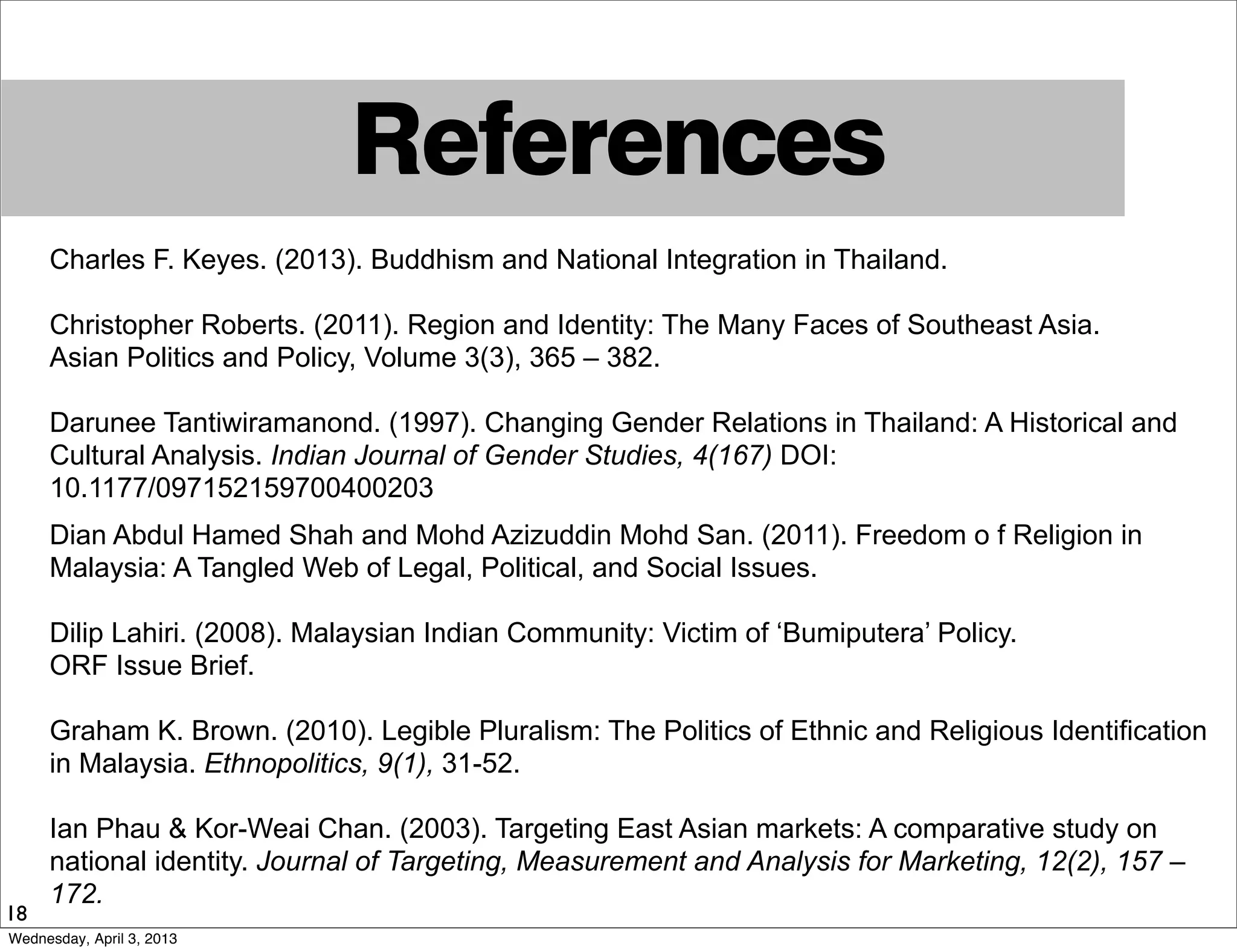 References
18
Charles F. Keyes. (2013). Buddhism and National Integration in Thailand.
Christopher Roberts. (2011). Region and Identity: The Many Faces of Southeast Asia.
Asian Politics and Policy, Volume 3(3), 365 – 382.
Darunee Tantiwiramanond. (1997). Changing Gender Relations in Thailand: A Historical and
Cultural Analysis. Indian Journal of Gender Studies, 4(167) DOI:
10.1177/097152159700400203
Dian Abdul Hamed Shah and Mohd Azizuddin Mohd San. (2011). Freedom o f Religion in
Malaysia: A Tangled Web of Legal, Political, and Social Issues.
Dilip Lahiri. (2008). Malaysian Indian Community: Victim of ‘Bumiputera’ Policy.
ORF Issue Brief.
Graham K. Brown. (2010). Legible Pluralism: The Politics of Ethnic and Religious Identification
in Malaysia. Ethnopolitics, 9(1), 31-52.
Ian Phau & Kor-Weai Chan. (2003). Targeting East Asian markets: A comparative study on
national identity. Journal of Targeting, Measurement and Analysis for Marketing, 12(2), 157 –
172.
Wednesday, April 3, 2013
 