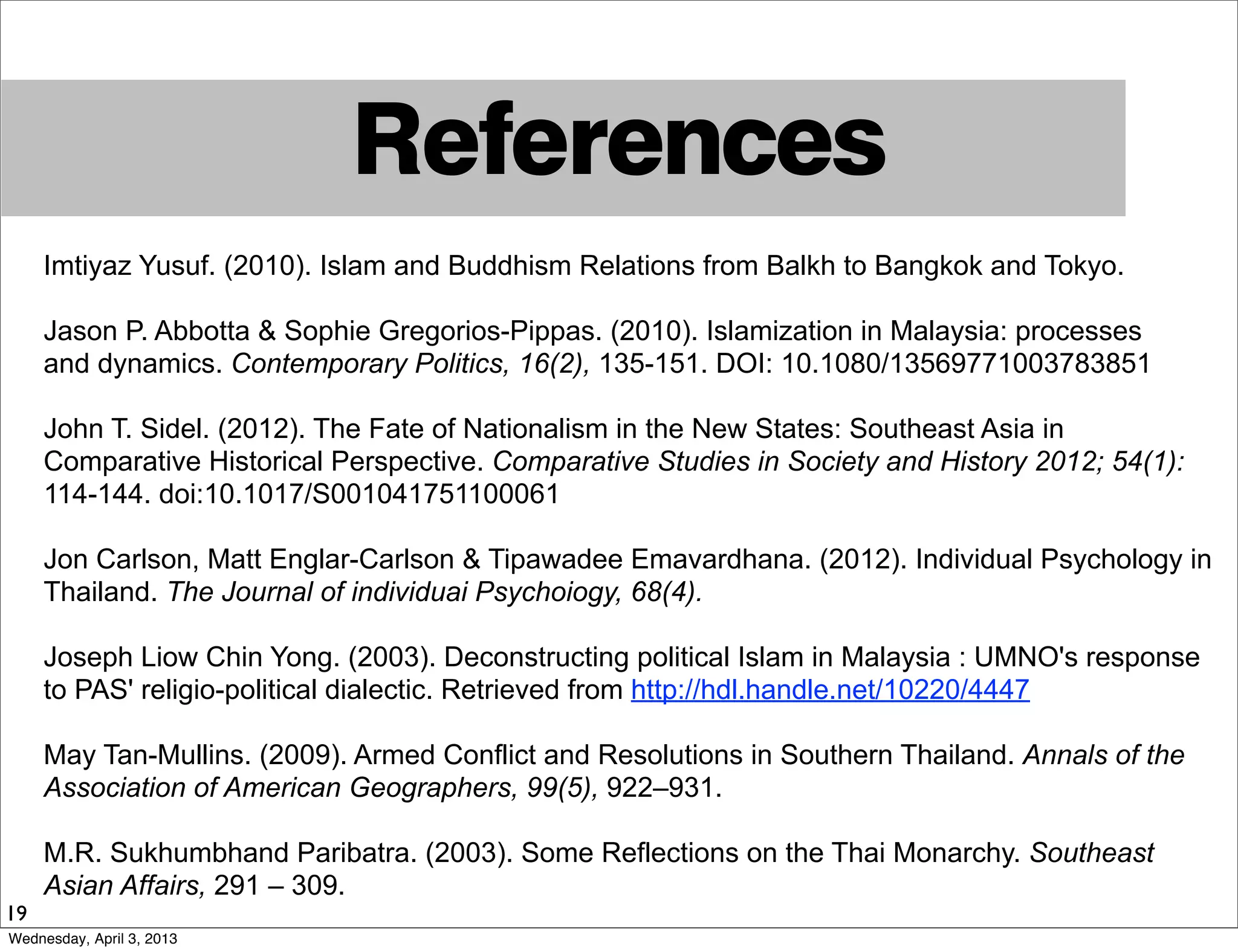 References
19
Imtiyaz Yusuf. (2010). Islam and Buddhism Relations from Balkh to Bangkok and Tokyo.
Jason P. Abbotta & Sophie Gregorios-Pippas. (2010). Islamization in Malaysia: processes
and dynamics. Contemporary Politics, 16(2), 135-151. DOI: 10.1080/13569771003783851
John T. Sidel. (2012). The Fate of Nationalism in the New States: Southeast Asia in
Comparative Historical Perspective. Comparative Studies in Society and History 2012; 54(1):
114-144. doi:10.1017/S001041751100061
Jon Carlson, Matt Englar-Carlson & Tipawadee Emavardhana. (2012). Individual Psychology in
Thailand. The Journal of individuai Psychoiogy, 68(4).
Joseph Liow Chin Yong. (2003). Deconstructing political Islam in Malaysia : UMNO's response
to PAS' religio-political dialectic. Retrieved from http://hdl.handle.net/10220/4447
May Tan-Mullins. (2009). Armed Conflict and Resolutions in Southern Thailand. Annals of the
Association of American Geographers, 99(5), 922–931.
M.R. Sukhumbhand Paribatra. (2003). Some Reflections on the Thai Monarchy. Southeast
Asian Affairs, 291 – 309.
Wednesday, April 3, 2013
 