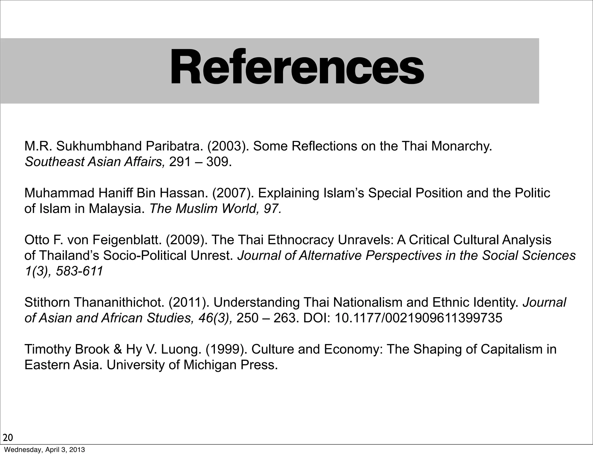 References
20
M.R. Sukhumbhand Paribatra. (2003). Some Reflections on the Thai Monarchy.
Southeast Asian Affairs, 291 – 309.
Muhammad Haniff Bin Hassan. (2007). Explaining Islam’s Special Position and the Politic
of Islam in Malaysia. The Muslim World, 97.
Otto F. von Feigenblatt. (2009). The Thai Ethnocracy Unravels: A Critical Cultural Analysis
of Thailand’s Socio-Political Unrest. Journal of Alternative Perspectives in the Social Sciences
1(3), 583-611
Stithorn Thananithichot. (2011). Understanding Thai Nationalism and Ethnic Identity. Journal
of Asian and African Studies, 46(3), 250 – 263. DOI: 10.1177/0021909611399735
Timothy Brook & Hy V. Luong. (1999). Culture and Economy: The Shaping of Capitalism in
Eastern Asia. University of Michigan Press.
Wednesday, April 3, 2013
 