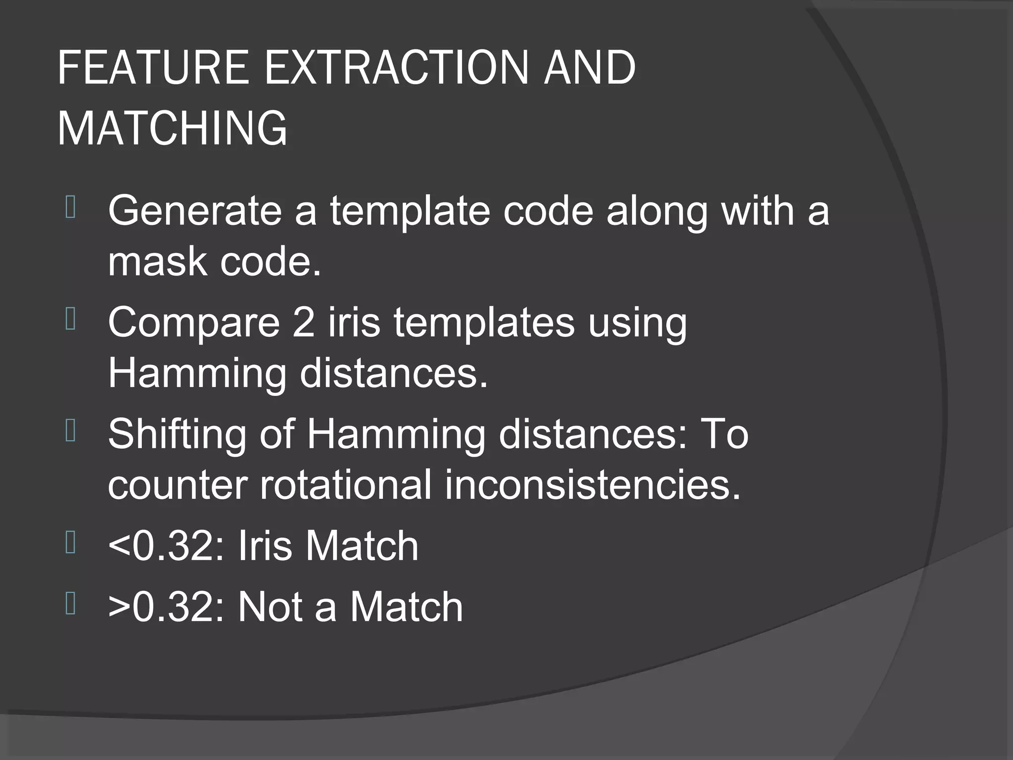 FEATURE EXTRACTION AND 
MATCHING 
 Generate a template code along with a 
mask code. 
 Compare 2 iris templates using 
Hamming distances. 
 Shifting of Hamming distances: To 
counter rotational inconsistencies. 
 <0.32: Iris Match 
 >0.32: Not a Match 
 