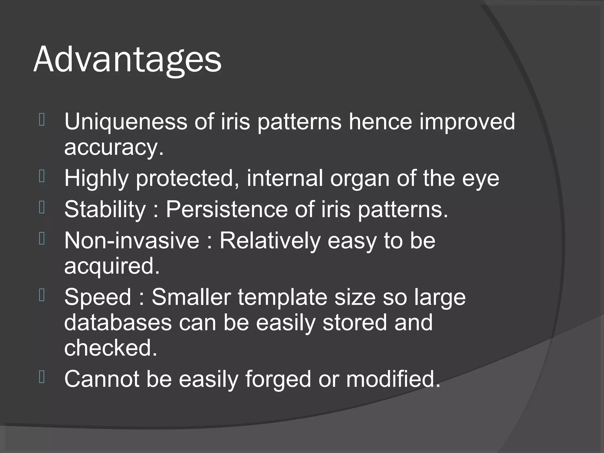 Advantages 
 Uniqueness of iris patterns hence improved 
accuracy. 
 Highly protected, internal organ of the eye 
 Stability : Persistence of iris patterns. 
 Non-invasive : Relatively easy to be 
acquired. 
 Speed : Smaller template size so large 
databases can be easily stored and 
checked. 
 Cannot be easily forged or modified. 
 