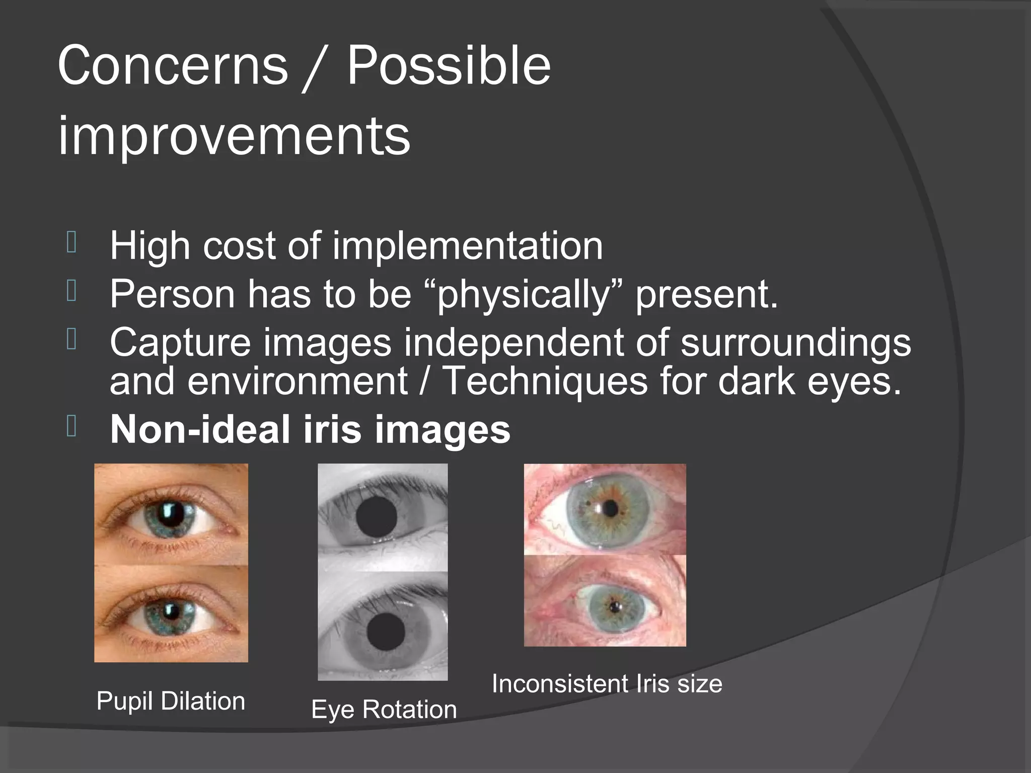 Concerns / Possible 
improvements 
 High cost of implementation 
 Person has to be “physically” present. 
 Capture images independent of surroundings 
and environment / Techniques for dark eyes. 
 Non-ideal iris images 
Pupil Dilation Inconsistent Iris size Eye Rotation 
 