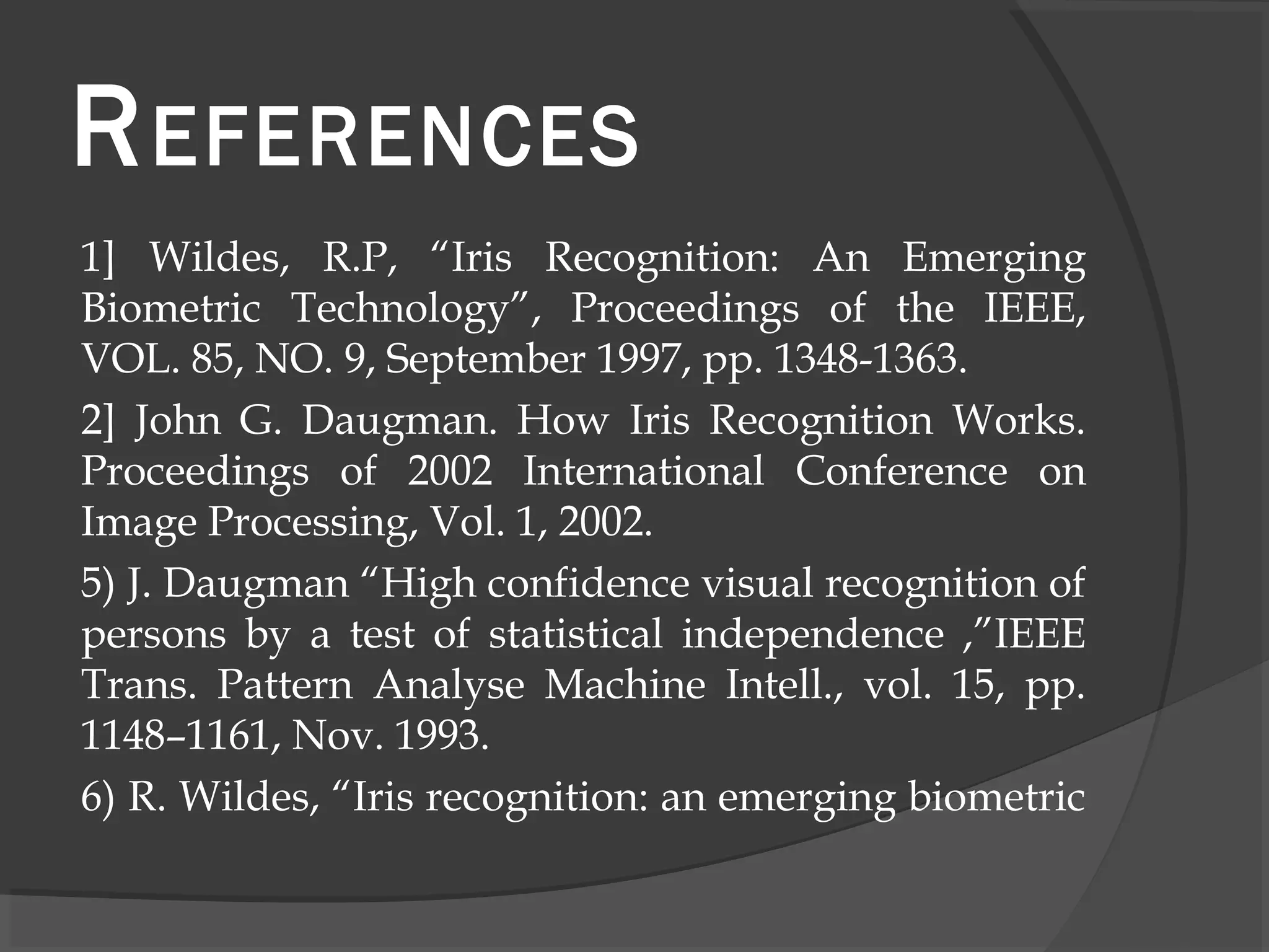 REFERENCES 
1] Wildes, R.P, “Iris Recognition: An Emerging 
Biometric Technology”, Proceedings of the IEEE, 
VOL. 85, NO. 9, September 1997, pp. 1348-1363. 
2] John G. Daugman. How Iris Recognition Works. 
Proceedings of 2002 International Conference on 
Image Processing, Vol. 1, 2002. 
5) J. Daugman “High confidence visual recognition of 
persons by a test of statistical independence ,”IEEE 
Trans. Pattern Analyse Machine Intell., vol. 15, pp. 
1148–1161, Nov. 1993. 
6) R. Wildes, “Iris recognition: an emerging biometric 
 