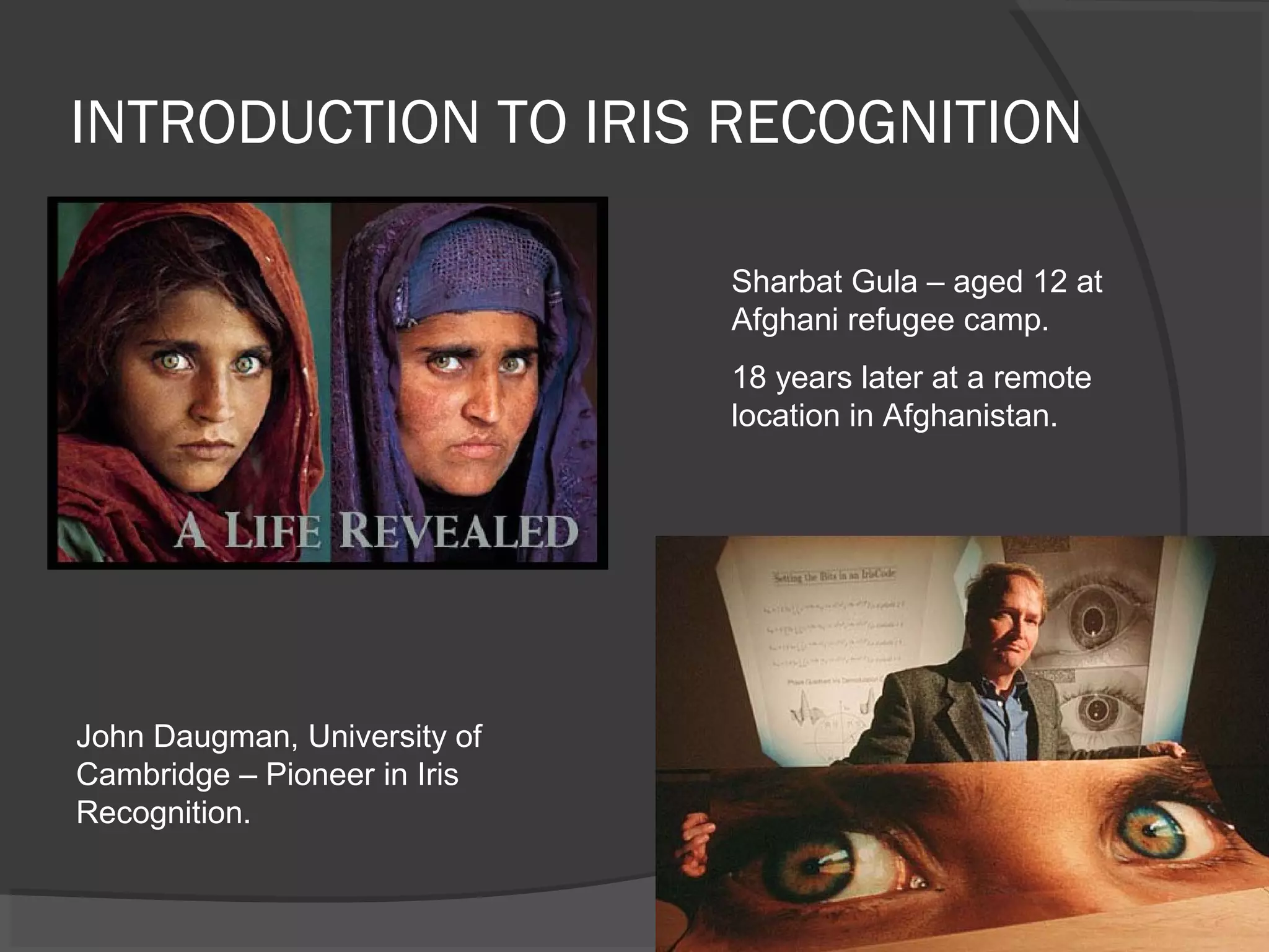 INTRODUCTION TO IRIS RECOGNITION 
John Daugman, University of 
Cambridge – Pioneer in Iris 
Recognition. 
Sharbat Gula – aged 12 at 
Afghani refugee camp. 
18 years later at a remote 
location in Afghanistan. 
 