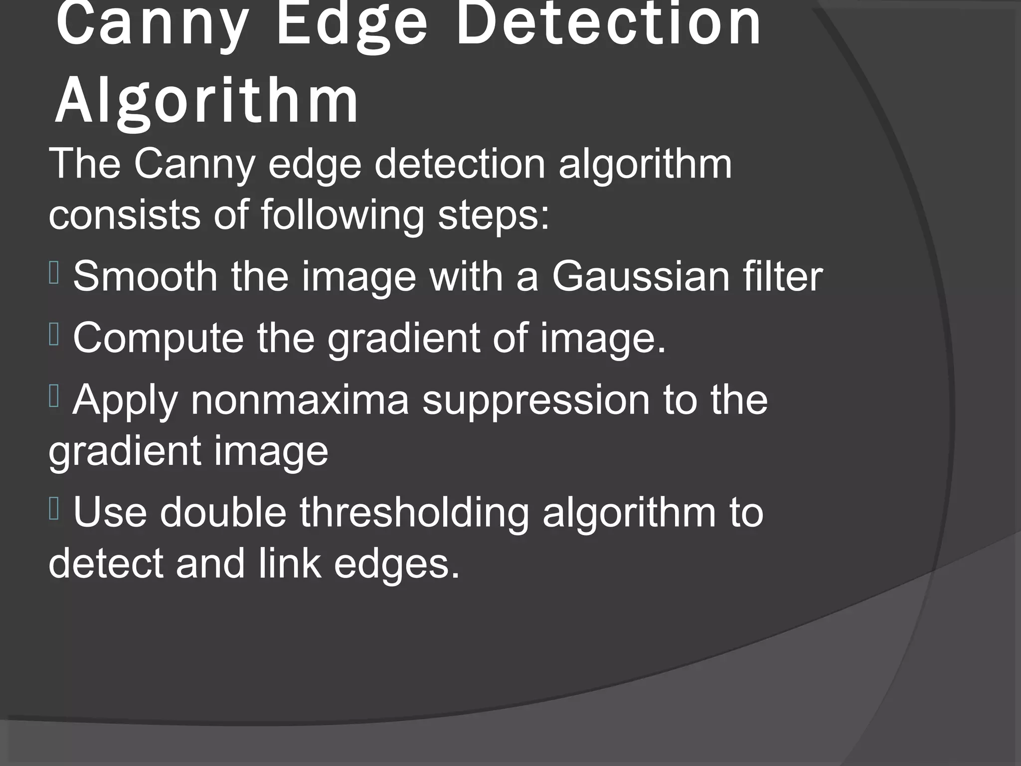 Canny Edge Detection 
Algorithm 
The Canny edge detection algorithm 
consists of following steps: 
 Smooth the image with a Gaussian filter 
 Compute the gradient of image. 
 Apply nonmaxima suppression to the 
gradient image 
 Use double thresholding algorithm to 
detect and link edges. 
 