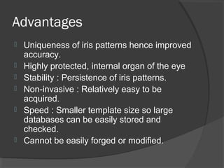 Advantages 
 Uniqueness of iris patterns hence improved 
accuracy. 
 Highly protected, internal organ of the eye 
 Stability : Persistence of iris patterns. 
 Non-invasive : Relatively easy to be 
acquired. 
 Speed : Smaller template size so large 
databases can be easily stored and 
checked. 
 Cannot be easily forged or modified. 
 