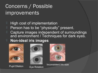 Concerns / Possible 
improvements 
 High cost of implementation 
 Person has to be “physically” present. 
 Capture images independent of surroundings 
and environment / Techniques for dark eyes. 
 Non-ideal iris images 
Pupil Dilation Inconsistent Iris size Eye Rotation 
 