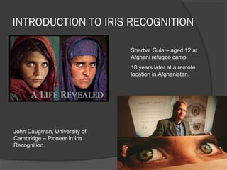 INTRODUCTION TO IRIS RECOGNITION 
John Daugman, University of 
Cambridge – Pioneer in Iris 
Recognition. 
Sharbat Gula – aged 12 at 
Afghani refugee camp. 
18 years later at a remote 
location in Afghanistan. 
 