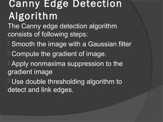 Canny Edge Detection 
Algorithm 
The Canny edge detection algorithm 
consists of following steps: 
 Smooth the image with a Gaussian filter 
 Compute the gradient of image. 
 Apply nonmaxima suppression to the 
gradient image 
 Use double thresholding algorithm to 
detect and link edges. 
 