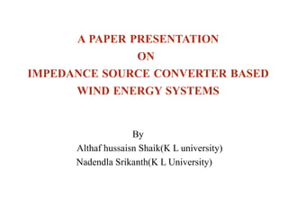 A PAPER PRESENTATION
ON
IMPEDANCE SOURCE CONVERTER BASED
WIND ENERGY SYSTEMS
By
Althaf hussaisn Shaik(K L university)
Nadendla Srikanth(K L University)
 