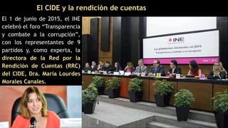 El CIDE y la rendición de cuentas
El 1 de junio de 2015, el INE
celebró el foro “Transparencia
y combate a la corrupción”,
con los representantes de 9
partidos y, como experta, la
directora de la Red por la
Rendición de Cuentas (RRC)
del CIDE, Dra. María Lourdes
Morales Canales.
 