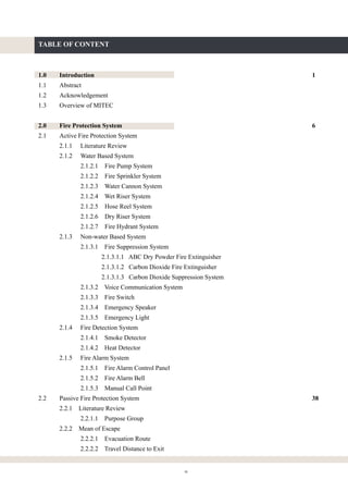 ix
TABLE OF CONTENT
1.0 Introduction 1
1.1 Abstract
1.2 Acknowledgement
1.3 Overview of MITEC
2.0 Fire Protection System 6
2.1 Active Fire Protection System
2.1.1 Literature Review
2.1.2 Water Based System
2.1.2.1 Fire Pump System
2.1.2.2 Fire Sprinkler System
2.1.2.3 Water Cannon System
2.1.2.4 Wet Riser System
2.1.2.5 Hose Reel System
2.1.2.6 Dry Riser System
2.1.2.7 Fire Hydrant System
2.1.3 Non-water Based System
2.1.3.1 Fire Suppression System
2.1.3.1.1 ABC Dry Powder Fire Extinguisher
2.1.3.1.2 Carbon Dioxide Fire Extinguisher
2.1.3.1.3 Carbon Dioxide Suppression System
2.1.3.2 Voice Communication System
2.1.3.3 Fire Switch
2.1.3.4 Emergency Speaker
2.1.3.5 Emergency Light
2.1.4 Fire Detection System
2.1.4.1 Smoke Detector
2.1.4.2 Heat Detector
2.1.5 Fire Alarm System
2.1.5.1 Fire Alarm Control Panel
2.1.5.2 Fire Alarm Bell
2.1.5.3 Manual Call Point
2.2 Passive Fire Protection System 38
2.2.1 Literature Review
2.2.1.1 Purpose Group
2.2.2 Mean of Escape
2.2.2.1 Evacuation Route
2.2.2.2 Travel Distance to Exit
 