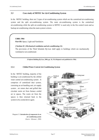3.3 Case study of MITEC for Air-Conditioning System
In the MITEC building, there are 2 types of air-conditioning system which are the centralized air-conditioning
system and the split air-conditioning system. The main air-conditioning system is the centralized
air-conditioning while the split air-conditioning system in MITEC is used only in the fire control room and as
backup air-conditioning when the main system is down.
3.3.1 Chilled Water Central Air-Conditioning System
Air-conditioning System
Building Services
Air conditioning system
Page 87 Malaysia International Trade
And Exhibition Centre
UBBL 1984
Part III: Space, Light and Ventilation
[ Section 41 ] Mechanical ventilation and air-conditioning (3):
The provisions of the Third Schedule By-Law shall apply to buildings which are mechanically
ventilated or air-conditioned.
Diagram 3.1 Introduction of components in an
air-conditioning system
(Source : Khemani , 2009)
(Uniform Building By-Law, 2006, pp. 18, 19) (Original work published in 1984)
In the MITEC building, majority of the
building is air-conditioned by the chilled
water central air-conditioning system . It
comprises of centralized duct system,
consisting an air handling unit, air supply
system , air return duct and grilled that
circulate warm air from furnace cooled
air to spaces. The warm air from the
spaces is then returned back to the
system to be cooled down again.
 