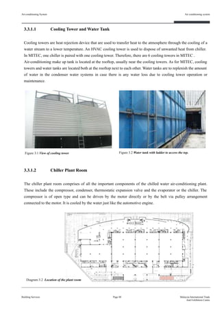3.3.1.1 Cooling Tower and Water Tank
Cooling towers are heat rejection device that are used to transfer heat to the atmosphere through the cooling of a
water stream to a lower temperature. An HVAC cooling tower is used to dispose of unwanted heat from chiller.
In MITEC, one chiller is paired with one cooling tower. Therefore, there are 6 cooling towers in MITEC .
Air-conditioning make up tank is located at the rooftop, usually near the cooling towers. As for MITEC, cooling
towers and water tanks are located both at the rooftop next to each other. Water tanks are to replenish the amount
of water in the condenser water systems in case there is any water loss due to cooling tower operation or
maintenance.
3.3.1.2 Chiller Plant Room
The chiller plant room comprises of all the important components of the chilled water air-conditioning plant.
These include the compressor, condenser, thermostatic expansion valve and the evaporator or the chiller. The
compressor is of open type and can be driven by the motor directly or by the belt via pulley arrangement
connected to the motor. It is cooled by the water just like the automotive engine.
Air-conditioning System
Building Services
Air conditioning system
Page 88 Malaysia International Trade
And Exhibition Centre
Figure 3.1 View of cooling tower Figure 3.2 Water tank with ladder to access the top.
Diagram 3.2 Location of the plant room
 