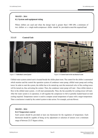 3.3.1.5 Control Unit
.
Chilled water system control unit is located beside the chiller plant room. The control for the chiller is automated
which monitor and the control the operation system of condenser water pump, chilled water pump and cooling
tower. In order to start the system, the chiller has to be started up, next the motorized valve of the cooling tower
will be turned on, thus activating the contact. Then, the condenser water pump will start . Once chiller detects a
flow in the chilled water system , it will start automatically. Then, the fan assembly for cooling tower will start.
After the water system is in operation, it will regulate the compressor to full or partially loaded based on total
cooling required. Temperature sensor is used to compare actual temperature of space with a target temperature.
Then a conclusion is made by the control system to take action. For example, activate blower.
Air-conditioning System
Building Services
Air conditioning system
Page 90 Malaysia International Trade
And Exhibition Centre
MS1525 : 2014
8.2. System and equipment sizing
Where chillers are used and when the design load is greater than 1 000 kWr, a minimum of
two chillers or a single multi-compressor chiller should be provided to meet the required load.
Figure 3.7 Individual control panel Figure 3.8 Control unit in the mechanical room
MS1525 : 2014
8.4.1 Temperature control
Each system should be provided at least one thermostat for the regulation of temperature. Each
thermostat should be capable of being set by adjustment or selection of sensors over a minimum
range of between 22-27 degree celsius.
 