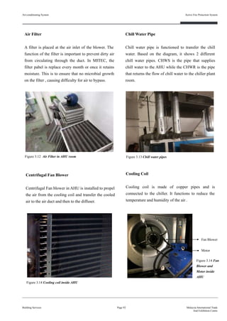 Air Filter
A filter is placed at the air inlet of the blower. The
function of the filter is important to prevent dirty air
from circulating through the duct. In MITEC, the
filter pabel is replace every month or once it retains
moisture. This is to ensure that no microbial growth
on the filter , causing difficulty for air to bypass.
Building Services
Active Fire Protection System
Page 92 Malaysia International Trade
And Exhibition Centre
Cooling Coil
Cooling coil is made of copper pipes and is
connected to the chiller. It functions to reduce the
temperature and humidity of the air .
Centrifugal Fan Blower
Centrifugal Fan blower in AHU is installed to propel
the air from the cooling coil and transfer the cooled
air to the air duct and then to the diffuser.
Figure 3.12 Air Filter in AHU room
Fan Blower
Motor
Figure 3.14 Cooling coil inside AHU
Figure 3.14 Fan
Blower and
Motor inside
AHU
Chill Water Pipe
Chill water pipe is functioned to transfer the chill
water. Based on the diagram, it shows 2 different
chill water pipes. CHWS is the pipe that supplies
chill water to the AHU while the CHWR is the pipe
that returns the flow of chill water to the chiller plant
room.
Figure 3.13 Chill water pipes
Air-conditioning System
 