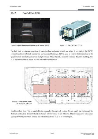 3.3.1.7 Fan Coil Unit (FCU)
Fan Coil Unit is a device consisting of a cooling heat exchanger or coil and a fan. It is a part of the HVAC
system found in residential, commercial and industrial buildings. FCU is used to control the temperature in the
space where it is installed, or served multiple spaces. While the AHU is used to ventilate the entire building , the
FCU are used in smaller places like the smaller halls and offices.
Conditioned air from FCU is supplied to the spaces by the ductwork system. The air supply travels through the
ductwork and is then distributed and discharged into the space by air diffusers. Then the circulated air is once
again collected by the return air inlet and returns back to the FCU to be cooled again..
Building Services
Air conditioning system
Page 93 Malaysia International Trade
And Exhibition Centre
Figure 3.16 FCU and diffuser inside one of the halls of MITEC Figure 3.17 Fan Coil Unit ( FCU )
Air-conditioning System
Diagram 3.4 Location of rooms
with FCU units at Level 1
 