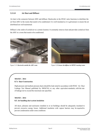 3.3.1.8 Air Duct and Diffuser
Air duct is the connector between AHU and diffuser. Duckworks in the HVAC units functions to distribute the
air from AHU to the rooms that needs to be conditioned. It is well insulated as it is galvanised, to ensure the air
distributed are well maintained.
Diffuser is the outlet of cooled air to a certain location. It constantly removes heat and provides cooled air from
the AHU to a room that needs to be conditioned.
Building Services
Air conditioning system
Page 94 Malaysia International Trade
And Exhibition Centre
MS1525 : 2014
8.7.1 Duct Construction
High pressure and medium pressure ducts should be leak tested in accordance with HVAC Air Duct
Leakage Test Manual published by SMACNA or any other equivalent standards, with the rate
of leakage not to exceed the maximum rate specified.
MS1525 : 2014
8.5. Air handling duct system insulation
All ducts, plenums and enclosures installed in or on buildings should be adequately insulated to
prevent excessive energy losses. Additional insulation with vapour barriers may be required to
prevent condensation under some conditions
Figure 3.19 Ductworks outside the AHU room Figure 3.20 Linear slot diffuser in MITEC meeting rooms
Air-conditioning System
 