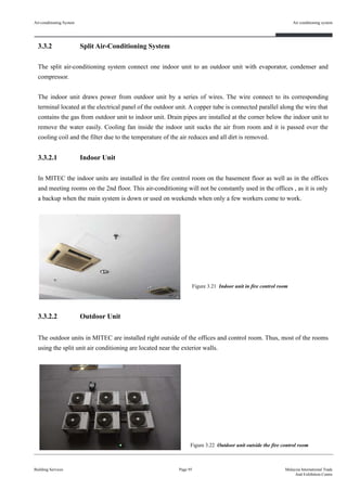 3.3.2 Split Air-Conditioning System
The split air-conditioning system connect one indoor unit to an outdoor unit with evaporator, condenser and
compressor.
The indoor unit draws power from outdoor unit by a series of wires. The wire connect to its corresponding
terminal located at the electrical panel of the outdoor unit. A copper tube is connected parallel along the wire that
contains the gas from outdoor unit to indoor unit. Drain pipes are installed at the corner below the indoor unit to
remove the water easily. Cooling fan inside the indoor unit sucks the air from room and it is passed over the
cooling coil and the filter due to the temperature of the air reduces and all dirt is removed.
3.3.2.1 Indoor Unit
In MITEC the indoor units are installed in the fire control room on the basement floor as well as in the offices
and meeting rooms on the 2nd floor. This air-conditioning will not be constantly used in the offices , as it is only
a backup when the main system is down or used on weekends when only a few workers come to work.
3.3.2.2 Outdoor Unit
The outdoor units in MITEC are installed right outside of the offices and control room. Thus, most of the rooms
using the split unit air conditioning are located near the exterior walls.
Building Services
Air conditioning system
Page 95 Malaysia International Trade
And Exhibition Centre
Figure 3.21 Indoor unit in fire control room
Figure 3.22 Outdoor unit outside the fire control room
Air-conditioning System
 