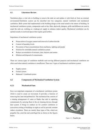 4.1 Literature Review
Ventilation plays a vital role in building to remove the stale air and replace it with fresh air from an external
environment.Ventilation system can be classified into two categories, natural ventilation and mechanical
ventilation. Both system had implemented in the building design as the need suited to the nature of building. In
mechanical ventilation system, components such as fan, filter, ductwork, dampers, grille and diffusers are used to
expel the stale air, working as a makeup air supply to enhance indoor quality. Mechanical ventilation can be
spotted usually in enclosed spaces that require good airflow.
Importance of mechanical ventilation system:
● Preservation of oxygen content and removal of carbon dioxide
● Control of humidity levels
● Prevention of heat concentrations from machinery, lighting and people
● Solution for unreliable natural ventilation system
● Reduce accumulation of moisture, dust, bacteria and smoke
● Dilution and disposal of contaminants.
There are various types of ventilation methods each serving different purposes and mechanical ventilation are
often used when natural ventilation is insufficient. There are 3 types of mechanical ventilation system:
● Supply system
● Extract system
● Balanced / Combined system
4.2 Components of Mechanical Ventilation System
4.2.1 Mechanical Fans
Fan is an important component of a mechanical ventilation system
which is used to create air movement. It provides a function of
removing hot, heat and polluted air. The mechanical fan consists of
a rotating arrangement of vanes or blades that aids in capturing
contaminants by carrying them to the air cleaning devices through
duct system. It brings in outdoor air for comfort ventilation or
convection cooling of buildings at night as well as provide constant
indoor circulation. There are mainly three types of fan, which are
propeller fan, axial fan and centrifugal fan as shown in the figures
below.
Mechanical Ventilation System
Building Services
Literature Review
Page 98 Malaysia International Trade
And Exhibition Centre
Figure 4.1 Propeller fan
 