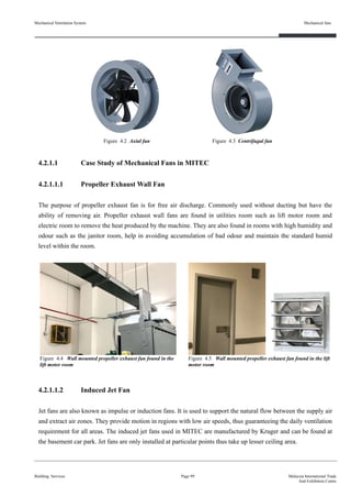 4.2.1.1 Case Study of Mechanical Fans in MITEC
4.2.1.1.1 Propeller Exhaust Wall Fan
The purpose of propeller exhaust fan is for free air discharge. Commonly used without ducting but have the
ability of removing air. Propeller exhaust wall fans are found in utilities room such as lift motor room and
electric room to remove the heat produced by the machine. They are also found in rooms with high humidity and
odour such as the janitor room, help in avoiding accumulation of bad odour and maintain the standard humid
level within the room.
4.2.1.1.2 Induced Jet Fan
Jet fans are also known as impulse or induction fans. It is used to support the natural flow between the supply air
and extract air zones. They provide motion in regions with low air speeds, thus guaranteeing the daily ventilation
requirement for all areas. The induced jet fans used in MITEC are manufactured by Kruger and can be found at
the basement car park. Jet fans are only installed at particular points thus take up lesser ceiling area.
Mechanical Ventilation System
Building Services
Mechanical fans
Page 99 Malaysia International Trade
And Exhibition Centre
Figure 4.2 Axial fan Figure 4.3 Centrifugal fan
Figure 4.4 Wall mounted propeller exhaust fan found in the
lift motor room
Figure 4.5 Wall mounted propeller exhaust fan found in the lift
motor room
 