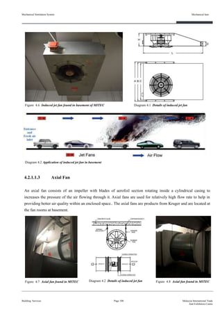 Mechanical Ventilation System
4.2.1.1.3 Axial Fan
An axial fan consists of an impeller with blades of aerofoil section rotating inside a cylindrical casing to
increases the pressure of the air flowing through it. Axial fans are used for relatively high flow rate to help in
providing better air quality within an enclosed space.. The axial fans are products from Kruger and are located at
the fan rooms at basement.
Building Services
Mechanical fans
Page 100 Malaysia International Trade
And Exhibition Centre
Figure 4.6 Induced jet fan found in basement of MITEC Diagram 4.1 Details of induced jet fan
Diagram 4.2 Application of induced jet fan in basement
Figure 4.7 Axial fan found in MITEC Figure 4.8 Axial fan found in MITECDiagram 4.2 Details of induced jet fan
 