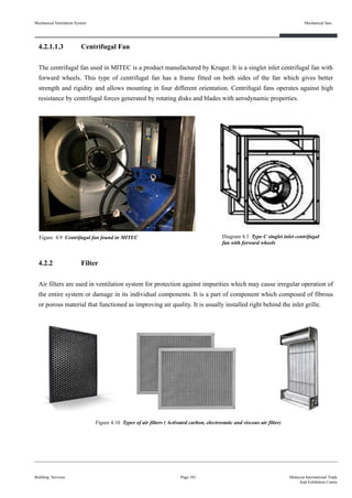 Mechanical Ventilation System
4.2.1.1.3 Centrifugal Fan
The centrifugal fan used in MITEC is a product manufactured by Kruger. It is a singlet inlet centrifugal fan with
forward wheels. This type of centrifugal fan has a frame fitted on both sides of the fan which gives better
strength and rigidity and allows mounting in four different orientation. Centrifugal fans operates against high
resistance by centrifugal forces generated by rotating disks and blades with aerodynamic properties.
4.2.2 Filter
Air filters are used in ventilation system for protection against impurities which may cause irregular operation of
the entire system or damage in its individual components. It is a part of component which composed of fibrous
or porous material that functioned as improving air quality. It is usually installed right behind the inlet grille.
Building Services
Mechanical fans
Page 101 Malaysia International Trade
And Exhibition Centre
Figure 4.9 Centrifugal fan found in MITEC Diagram 4.3 Type C singlet inlet centrifugal
fan with forward wheels
Figure 4.10 Types of air filters ( Activated carbon, electrostatic and viscous air filter)
 