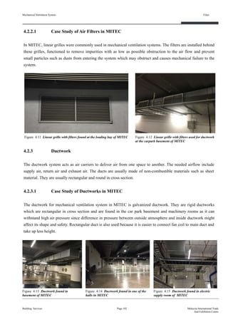 Mechanical Ventilation System
4.2.2.1 Case Study of Air Filters in MITEC
In MITEC, linear grilles were commonly used in mechanical ventilation systems. The filters are installed behind
these grilles, functioned to remove impurities with as low as possible obstruction to the air flow and prevent
small particles such as dusts from entering the system which may obstruct and causes mechanical failure to the
system.
4.2.3 Ductwork
The ductwork system acts as air carriers to deliver air from one space to another. The needed airflow include
supply air, return air and exhaust air. The ducts are usually made of non-combustible materials such as sheet
material. They are usually rectangular and round in cross section.
4.2.3.1 Case Study of Ductworks in MITEC
The ductwork for mechanical ventilation system in MITEC is galvanized ductwork. They are rigid ductworks
which are rectangular in cross section and are found in the car park basement and machinery rooms as it can
withstand high air pressure since difference in pressure between outside atmosphere and inside ductwork might
affect its shape and safety. Rectangular duct is also used because it is easier to connect fan coil to main duct and
take up less height.
Building Services
Filter
Page 102 Malaysia International Trade
And Exhibition Centre
Figure 4.11 Linear grille with filters found at the loading bay of MITEC Figure 4.12 Linear grille with filters used for ductwork
at the carpark basement of MITEC
Figure 4.13 Ductwork found in
basement of MITEC
Figure 4.14 Ductwork found in one of the
halls in MITEC
Figure 4.15 Ductwork found in electric
supply room of MITEC
 