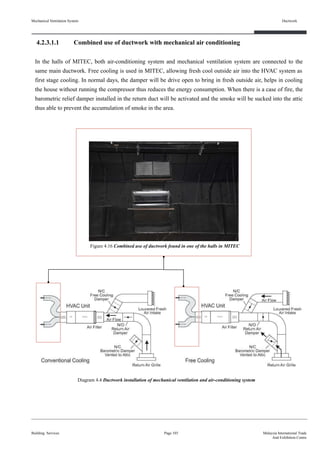 4.2.3.1.1 Combined use of ductwork with mechanical air conditioning
In the halls of MITEC, both air-conditioning system and mechanical ventilation system are connected to the
same main ductwork. Free cooling is used in MITEC, allowing fresh cool outside air into the HVAC system as
first stage cooling. In normal days, the damper will be drive open to bring in fresh outside air, helps in cooling
the house without running the compressor thus reduces the energy consumption. When there is a case of fire, the
barometric relief damper installed in the return duct will be activated and the smoke will be sucked into the attic
thus able to prevent the accumulation of smoke in the area.
Mechanical Ventilation System
Building Services
Ductwork
Page 103 Malaysia International Trade
And Exhibition Centre
Figure 4.16 Combined use of ductwork found in one of the halls in MITEC
Diagram 4.4 Ductwork installation of mechanical ventilation and air-conditioning system
 