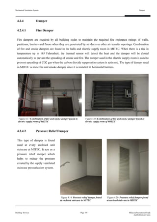Mechanical Ventilation System
4.2.4 Damper
4.2.4.1 Fire Damper
Fire dampers are required by all building codes to maintain the required fire resistance ratings of walls,
partitions, barriers and floors when they are penetrated by air ducts or other air transfer openings. Combination
of fire and smoke dampers are found in the halls and electric supply room in MITEC. When there is a rise in
temperature up to 165 Fahrenheit, the thermal sensor will detect the heat and the damper will be closed
automatically to prevent the spreading of smoke and fire. The damper used in the electric supply room is used to
prevent spreading of CO2 gas when the carbon dioxide suppression system is activated. The type of damper used
in MITEC is static fire and smoke damper since it is installed in horizontal barriers.
4.2.4.2 Pressure Relief Damper
This type of damper is found
used at every enclosed unit
staircase at MITEC. It acts as a
pressure relief damper which
helps to reduce the pressure
created by the supply ventilated
staircase pressurization system.
Building Services
Damper
Page 104 Malaysia International Trade
And Exhibition Centre
Figure 4.17 Combination of fire and smoke damper found in
electric supply room of MITEC
Figure 4.18 Combination of fire and smoke damper found in
electric supply room of MITEC
Figure 4.19 Pressure relief damper found
at enclosed staircase in MITEC
Figure 4.20 Pressure relief damper found
at enclosed staircase in MITEC
 