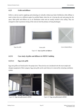 Mechanical Ventilation System
4.2.5 Grille and diffuser
Grille is a device used in supplying and extracting air vertically without any kind of deflection while diffuser is
used to direct the air at different angles by profiled blades when the air is leaving the unit and going into the
space. Both grille and diffuser act as air distribution outlet and are usually located in the ceiling. They are
arranged in order to promote mixing of the room air into the primary air being discharged.
4.2.5.1 Case study of grilles and diffusers in MITEC building
4.2.5.1.1 Egg crate grille
Building Services
Grille and diffuser
Page 105 Malaysia International Trade
And Exhibition Centre
Linear grille Louvre bladed diffuser
Figure 4.21 Types of grilles and diffusers
Figure 4.22 Egg crate grilles found in MITEC
Egg crate grilles are found used in fire pump room. These devices are considered to be the most simple and
cheapest equipment of their category. Egg crate grille can be used when air is removed by extracting ventilation
system.
Figure 4.23 Egg crate grilles found in MITEC
Egg crate grille
 