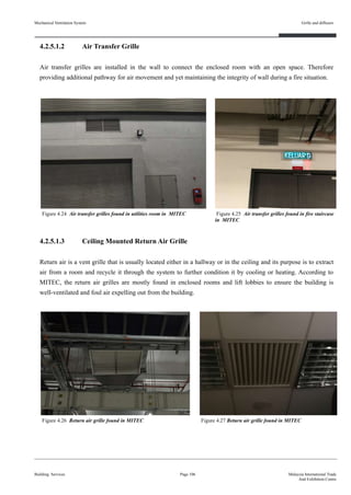 4.2.5.1.2 Air Transfer Grille
Air transfer grilles are installed in the wall to connect the enclosed room with an open space. Therefore
providing additional pathway for air movement and yet maintaining the integrity of wall during a fire situation.
4.2.5.1.3 Ceiling Mounted Return Air Grille
Return air is a vent grille that is usually located either in a hallway or in the ceiling and its purpose is to extract
air from a room and recycle it through the system to further condition it by cooling or heating. According to
MITEC, the return air grilles are mostly found in enclosed rooms and lift lobbies to ensure the building is
well-ventilated and foul air expelling out from the building.
Mechanical Ventilation System
Building Services
Grille and diffusers
Page 106 Malaysia International Trade
And Exhibition Centre
Figure 4.24 Air transfer grilles found in utilities room in MITEC
Figure 4.26 Return air grille found in MITEC
Figure 4.25 Air transfer grilles found in fire staircase
in MITEC
Figure 4.27 Return air grille found in MITEC
 