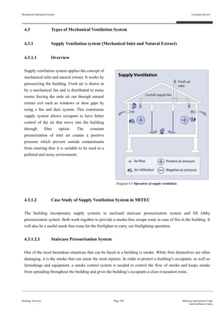 Mechanical Ventilation System
4.3 Types of Mechanical Ventilation System
4.3.1 Supply Ventilation system (Mechanical Inlet and Natural Extract)
4.3.1.1 Overview
Supply ventilation system applies the concept of
mechanical inlet and natural extract. It works by
pressurizing the building. Fresh air is drawn in
by a mechanical fan and is distributed to many
rooms forcing the stale air out through natural
extract exit such as windows or door gaps by
using a fan and duct system. This continuous
supply system allows occupant to have better
control of the air that move into the building
through filter option. The constant
pressurization of inlet air creates a positive
pressure which prevent outside contaminants
from entering thus it is suitable to be used in a
polluted and noisy environment.
4.3.1.2 Case Study of Supply Ventilation System in MITEC
The building incorporates supply systems in enclosed staircase pressurization system and lift lobby
pressurization system. Both work together to provide a smoke-free escape route in case of fire in the building. It
will also be a useful smok-free route for the firefighter to carry out firefighting operation.
4.3.1.2.1 Staircase Pressurisation System
One of the most hazardous situations that can be faced in a building is smoke. While fires themselves are often
damaging, it is the smoke that can cause the most injuries. In order to protect a building’s occupants, as well as
furnishings and equipment, a smoke control system is needed to control the flow of smoke and keeps smoke
from spreading throughout the building and gives the building’s occupants a clear evacuation route.
Building Services
Literature Review
Page 108 Malaysia International Trade
And Exhibition Centre
Diagram 4.5 Operation of supply ventilation
 