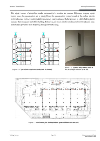 The primary means of controlling smoke movement is by creating air pressure differences between smoke
control zones. In pressurization, air is injected from the pressurization system located at the rooftop into the
protected escape routes, which include the emergency escape staircase. Higher pressure is established inside the
staircase than in adjacent part of the building. In this way, air moves into the smoke zone from the adjacent areas
and smoke is prevented from dispersing throughout the building.
Figure 4.32 Pressure relief damper found in
the enclosed fire staircase in MITEC
Mechanical Ventilation System
Building Services
Staircase pressurisation system
Page 109 Malaysia International Trade
And Exhibition Centre
Diagram 4.6 Typical staircase pressurization system in buildings
Diagram 4.7 Level 1 floor plan showing location of enclosed staircases in MITEC
 